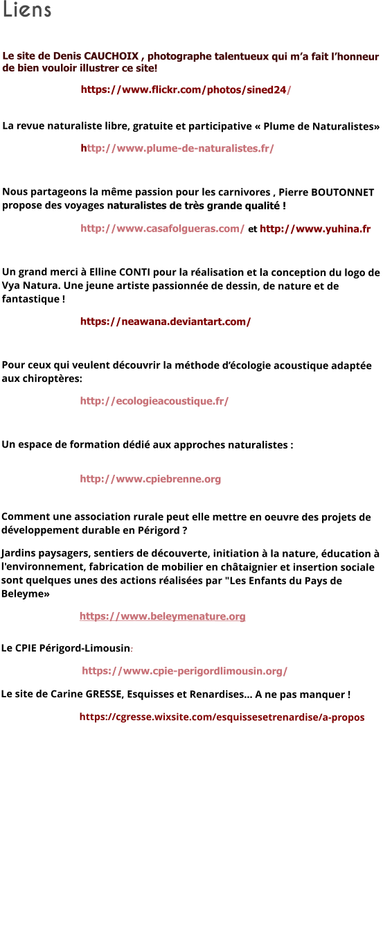 Liens   Le site de Denis CAUCHOIX , photographe talentueux qui m’a fait l’honneur de bien vouloir illustrer ce site!  https://www.flickr.com/photos/sined24/      La revue naturaliste libre, gratuite et participative « Plume de Naturalistes»  http://www.plume-de-naturalistes.fr/  Nous partageons la même passion pour les carnivores , Pierre BOUTONNET propose des voyages naturalistes de très grande qualité !    http://www.casafolgueras.com/ et http://www.yuhina.fr  Un grand merci à Elline CONTI pour la réalisation et la conception du logo de Vya Natura. Une jeune artiste passionnée de dessin, de nature et de fantastique !  https://neawana.deviantart.com/  Pour ceux qui veulent découvrir la méthode d’écologie acoustique adaptée aux chiroptères:  http://ecologieacoustique.fr/  Un espace de formation dédié aux approches naturalistes : http://www.cpiebrenne.org  Comment une association rurale peut elle mettre en oeuvre des projets de développement durable en Périgord ? Jardins paysagers, sentiers de découverte, initiation à la nature, éducation à l'environnement, fabrication de mobilier en châtaignier et insertion sociale sont quelques unes des actions réalisées par "Les Enfants du Pays de Beleyme» https://www.beleymenature.org  Le CPIE Périgord-Limousin:  https://www.cpie-perigordlimousin.org/ Le site de Carine GRESSE, Esquisses et Renardises… A ne pas manquer ! https://cgresse.wixsite.com/esquissesetrenardise/a-propos     
